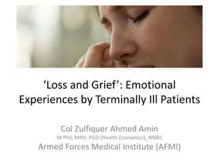 ‘Loss and Grief’: Emotional
Experiences by Terminally Ill Patients
Col Zulfiquer Ahmed Amin
M Phil, MPH, PGD (Health Economics), MBBS
Armed Forces Medical Institute (AFMI)
 