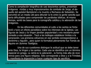 Como la compilación biográfica de casi doscientos santos, presentan imágenes  vívidas y muy impresionantes de combate de Jorge, el de-suello del apóstol Bartolomé o la muerte a flechazos de Sebastián. Se convirtió en un medio útil para difundir la fe entre la gente sencilla que tenìa dificultades para comprender las parábolas bíblicas. Al mismo tiempo, sentò las bases para la iconografía católica y la adoración de las imágenes. En las diferentes comunidades el culto a los santos se forta-leció y tuvo un efecto paradójico sobre los intereses de la Iglesia. Las figuras de Jesús y la Virgen perdían popularidad y era necesario poner remedio a esa situación . Tocó a los teólogos establecer limites a la veneración. Los primeros esfuerzos en ese sentido correspondieron a Jerónimo y Agustín , pero quien lo formalizó plenamente fue Tomás de Aquino en  Summa Teológica . Una de sus cuestiones distingue la actitud que se debe tener ante Dios, la Virgen y los santos. Cada una se identifica con un término especial en griego. La  latrìa  es la adoración , la forma más alta de reve-rencia para una figura religiosa. Sòlo corresponde a Dios y a la Trinidad, y manifiesta la disposiciòn a hacer cualquier tipo de sacrificio.   