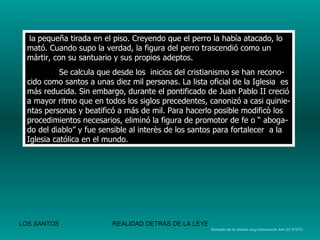 la  pequeña tirada en el piso. Creyendo que el perro la había atacado, lo mató. Cuando supo la verdad, la figura del perro trascendió como un mártir, con su santuario y sus propios adeptos. Se calcula que desde los  inicios del cristianismo se han recono-cido como santos a unas diez mil personas. La lista oficial de la Iglesia  es más reducida. Sin embargo, durante el pontificado de Juan Pablo II creció a mayor ritmo que en todos los siglos precedentes, canonizó a casi quinie-ntas personas y beatificó a más de mil. Para hacerlo posible modificò los procedimientos necesarios, eliminó la figura de promotor de fe o “ aboga-do del diablo” y fue sensible al interès de los santos para fortalecer  a la Iglesia católica en el mundo. Extraìdo de la revista muy interesante Año 23 Nº272. 