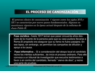   EL PROCESO DE CANONIZACIÒN   El proceso clàsico de canonizaciòn  ( vigente entre los siglos XVI y XX ) se caracteriza por nueve pasos fundamentales. Algunos se mantienen vigentes en la època actual despuès de la reforma de Juan Pablo II. Fase Jurìdica .- hasta 1917 tenìan que pasar cincuenta años des-puès de la muerte de la persona para que su caso pudiera llevarse a Roma.El propòsito era asegurar que su fama no fuera pasajera. En ese lapso, sin embargo, se permitìan las campañas de difusiòn y apoyo a la causa. Fase informativa  .- Si a consideraciòn del obispo local el candidato reùne los mèritos suficientes , da inicio el proceso ordinario. Para ello convoca a un tribunal de investigaciòn que escucha testimonios a favor o en contra del candidato, llamado “ siervo de dios”; y reùne una serie de pruebas. 