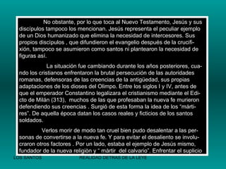   No obstante, por lo que toca al Nuevo Testamento, Jesús y sus discípulos tampoco los mencionan. Jesús representa el peculiar ejemplo de un Dios humanizado que elimina la necesidad de intercesores. Sus propios discìpulos , que difundieron el evangelio después de la crucifi-xión, tampoco se asumieron como santos ni plantearon la necesidad de figuras así.   La situación fue cambiando durante los años posteriores, cua-ndo los cristianos enfrentaron la brutal persecución de las autoridades romanas, defensoras de las creencias de la antigüedad, sus propias adaptaciones de los dioses del Olimpo. Entre los siglos I y IV, antes de que el emperador Constantino legalizara el cristianismo mediante el Edi-cto de Milán (313),  muchos de las que profesaban la nueva fe murieron defendiendo sus creencias . Surgió de esta forma la idea de los “márti-res”. De aquella época datan los casos reales y ficticios de los santos soldados. Verlos morir de modo tan cruel bien pudo desalentar a las per-sonas de convertirse a la nueva fe. Y para evitar el desaliento se involu-craron otros factores . Por un lado, estaba el ejemplo de Jesús mismo, fundador de la nueva religiòn y “ màrtir  del calvario”. Enfrentar el suplicio 