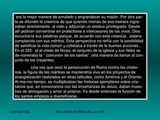 era la mejor manera de emularlo y engrandecer su misión. Por otra par-te se difundió la creencia de que quienes morían de esa manera ingre-saban directamente  al cielo y adquirían un estatus privilegiado. Desde allì podrían convertirse en protectores e intercesores de los vivos. Dios escucharía sus palabras porque, de acuerdo con esta creencia , estaría complacido con sus méritos. Esta perspectiva no reñía con la posibilidad de santificar la vida común y cotidiana a través de la buenas acciones . En el 325 , el el credo de Nicea, el conjunto de la Iglesia y sus fieles se de-nominaba la “ comunión de los santos”, otra manera de llamar al con-junto de los creyentes. Una vez que cesó la persecución de Roma contra los cristia-nos, la figura de los mártires se mantendría viva en los proyectos de evangelización realizados en otras latitudes, como América y el Oriente. Al mis-mo tiempo, se multiplicaban las historias ejemplares sobre cris-tianos que, en consonancia con las enseñanzas de Jesús, daban mues-tras de abnegaciòn y amor al prójimo. Ya desde entonces la función de los santos empieza a diversificarse. 