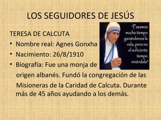 LOS SEGUIDORES DE JESÚS
TERESA DE CALCUTA
• Nombre real: Agnes Gonxha
• Nacimiento: 26/8/1910
• Biografía: Fue una monja de
origen albanés. Fundó la congregación de las
Misioneras de la Caridad de Calcuta. Durante
más de 45 años ayudando a los demás.
 