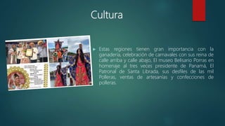 Cultura
 Estas regiones tienen gran importancia con la
ganadería, celebración de carnavales con sus reina de
calle arriba y calle abajo, El museo Belisario Porras en
homenaje al tres veces presidente de Panamá, El
Patronal de Santa Librada, sus desfiles de las mil
Polleras, ventas de artesanías y confecciones de
polleras.
 