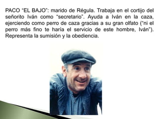 PACO “EL BAJO”: marido de Régula. Trabaja en el cortijo del
señorito Iván como “secretario”. Ayuda a Iván en la caza,
ejerciendo como perro de caza gracias a su gran olfato (“ni el
perro más fino te haría el servicio de este hombre, Iván”).
Representa la sumisión y la obediencia.
 