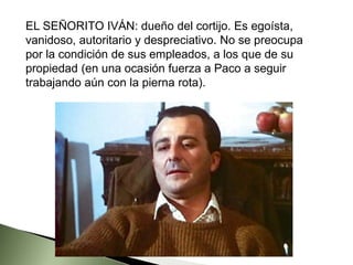 EL SEÑORITO IVÁN: dueño del cortijo. Es egoísta,
vanidoso, autoritario y despreciativo. No se preocupa
por la condición de sus empleados, a los que de su
propiedad (en una ocasión fuerza a Paco a seguir
trabajando aún con la pierna rota).
 