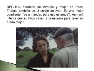RÉGULA: hermana de Azarías y mujer de Paco.
Trabaja también en el cortijo de Iván. Es una mujer
obediente (“ae a mandar, para eso estamos”). Aún así,
intenta que su hijos vayan a la escuela para tener un
futuro mejor.
 