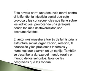Esta novela narra una denuncia moral contra
el latifundio, la injusticia social que esto
provoca y las consecuencias que tiene sobre
los individuos, provocando una jerarquía
donde los más desfavorecidos son
deshumanizados.
El autor nos muestra a través de la historia la
estructura social, organización, relación, la
educación y los problemas laborales y
humanos que ocurren en un cortijo. También
se describe la dureza del mundo rural y el
mundo de los señoritos, lejos de las
desgracias que les rodean.
 