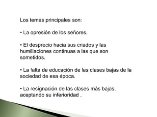 Los temas principales son:
• La opresión de los señores.
• El desprecio hacia sus criados y las
humillaciones continuas a las que son
sometidos.
• La falta de educación de las clases bajas de la
sociedad de esa época.
• La resignación de las clases más bajas,
aceptando su inferioridad .
 
