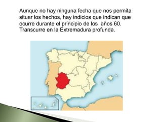 Aunque no hay ninguna fecha que nos permita
situar los hechos, hay indicios que indican que
ocurre durante el principio de los años 60.
Transcurre en la Extremadura profunda.
 