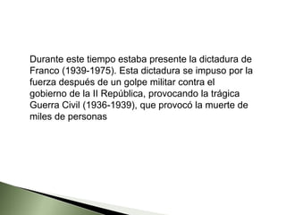 Durante este tiempo estaba presente la dictadura de
Franco (1939-1975). Esta dictadura se impuso por la
fuerza después de un golpe militar contra el
gobierno de la II República, provocando la trágica
Guerra Civil (1936-1939), que provocó la muerte de
miles de personas
 