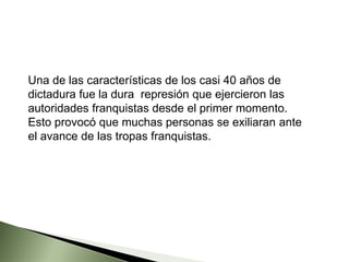 Una de las características de los casi 40 años de
dictadura fue la dura represión que ejercieron las
autoridades franquistas desde el primer momento.
Esto provocó que muchas personas se exiliaran ante
el avance de las tropas franquistas.
 