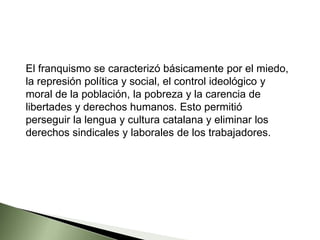 El franquismo se caracterizó básicamente por el miedo,
la represión política y social, el control ideológico y
moral de la población, la pobreza y la carencia de
libertades y derechos humanos. Esto permitió
perseguir la lengua y cultura catalana y eliminar los
derechos sindicales y laborales de los trabajadores.
 