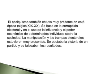 El caciquismo también estuvo muy presente en está
época (siglos XIX-XX). Se basa en la corrupción
electoral y en el uso de la influencia y el poder
económico de determinados individuos sobre la
sociedad. La manipulación y las trampas electorales
estuvieron muy presentes. Se pactaba la victoria de un
partido y se falseaban los resultados.
 