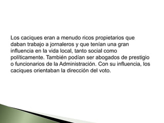 Los caciques eran a menudo ricos propietarios que
daban trabajo a jornaleros y que tenían una gran
influencia en la vida local, tanto social como
políticamente. También podían ser abogados de prestigio
o funcionarios de la Administración. Con su influencia, los
caciques orientaban la dirección del voto.
 