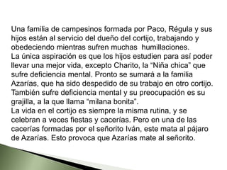 Una familia de campesinos formada por Paco, Régula y sus
hijos están al servicio del dueño del cortijo, trabajando y
obedeciendo mientras sufren muchas humillaciones.
La única aspiración es que los hijos estudien para así poder
llevar una mejor vida, excepto Charito, la “Niña chica” que
sufre deficiencia mental. Pronto se sumará a la familia
Azarías, que ha sido despedido de su trabajo en otro cortijo.
También sufre deficiencia mental y su preocupación es su
grajilla, a la que llama “milana bonita”.
La vida en el cortijo es siempre la misma rutina, y se
celebran a veces fiestas y cacerías. Pero en una de las
cacerías formadas por el señorito Iván, este mata al pájaro
de Azarías. Esto provoca que Azarías mate al señorito.
 