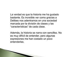 La verdad es que la historia me ha gustado
bastante. Es increíble ver como gracias a
Delibes nos adentramos en una sociedad
marcada por la división de clases y las
“características” de cada clase.
Además, la historia se narra con sencillez. No
es muy difícil de entender, pero algunas
expresiones me han costado un poco
entenderlas.
 