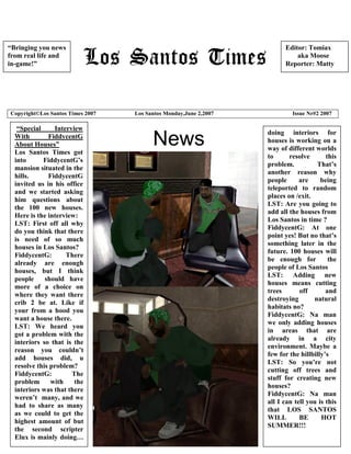 “Bringing you news                                                      Editor: Tomiax
from real life and                                                          aka Moose
in-game!”                                                               Reporter: Matty




Copyright©Los Santos Times 2007   Los Santos Monday,June 2,2007            Issue Nr#2 2007

   “Special     Interview
                                                                  doing interiors for
  With        FiddycentG
  About Houses”
  Los Santos Times got
                                        News                      houses is working on a
                                                                  way of different worlds
                                                                  to      resolve       this
  into      FiddycentG’s
                                                                  problem.          That’s
  mansion situated in the
                                                                  another reason why
  hills.      FiddycentG
                                                                  people      are     being
  invited us in his office
                                                                  teleported to random
  and we started asking
                                                                  places on /exit.
  him questions about
                                                                  LST: Are you going to
  the 100 new houses.
                                                                  add all the houses from
  Here is the interview:
                                                                  Los Santos in time ?
  LST: First off all why
                                                                  FiddycentG: At one
  do you think that there
                                                                  point yes! But no that’s
  is need of so much
                                                                  something later in the
  houses in Los Santos?
                                                                  future. 100 houses will
  FiddycentG:       There
                                                                  be enough for          the
  already are enough
                                                                  people of Los Santos
  houses, but I think
                                                                  LST: Adding new
  people     should have
                                                                  houses means cutting
  more of a choice on
                                                                  trees       off       and
  where they want there
                                                                  destroying       natural
  crib 2 be at. Like if
                                                                  habitats no?
  your from a hood you
                                                                  FiddycentG: Na man
  want a house there.
                                                                  we only adding houses
  LST: We heard you
                                                                  in areas that are
  got a problem with the
                                                                  already in a city
  interiors so that is the
                                                                  environment. Maybe a
  reason you couldn’t
                                                                  few for the hillbilly’s
  add houses did, u
                                                                  LST: So you’re not
  resolve this problem?
                                                                  cutting off trees and
  FiddycentG:         The
                                                                  stuff for creating new
  problem      with    the
                                                                  houses?
  interiors was that there
                                                                  FiddycentG: Na man
  weren’t many, and we
                                                                  all I can tell you is this
  had to share as many
                                                                  that LOS SANTOS
  as we could to get the
                                                                  WILL        BE      HOT
  highest amount of but
                                                                  SUMMER!!!
  the second scripter
  Elux is mainly doing…
 