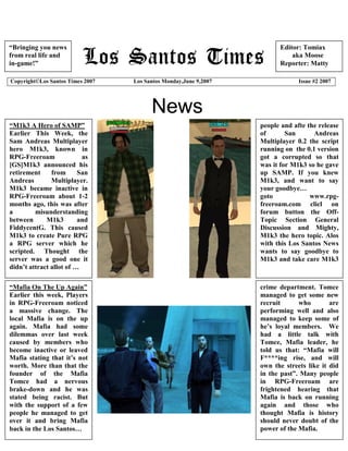 “Bringing you news                                                      Editor: Tomiax
from real life and                                                          aka Moose
in-game!”                                                               Reporter: Matty

Copyright©Los Santos Times 2007   Los Santos Monday,June 9,2007                Issue #2 2007




                                        News
“M1k3 A Hero of SAMP”                                             people and afte the release
Earlier This Week, the                                            of       San      Andreas
Sam Andreas Multiplayer                                           Multiplayer 0.2 the script
hero M1k3, known in                                               running on the 0.1 version
RPG-Freeroam              as                                      got a corrupted so that
[GS]M1k3 announced his                                            was it for M1k3 so he gave
retirement     from      San                                      up SAMP. If you knew
Andreas        Multiplayer.                                       M1k3, and want to say
M1k3 became inactive in                                           your goodbye…
RPG-Freeroam about 1-2                                            goto             www.rpg-
months ago, this was after                                        freeroam.com clicl on
a        misunderstanding                                         forum button the Off-
between      M1k3        and                                      Topic Section General
FiddycentG. This caused                                           Discussion and Mighty,
M1k3 to create Pure RPG                                           M1k3 the hero topic. Alos
a RPG server which he                                             with this Los Santos News
scripted. Thought the                                             wants to say goodbye to
server was a good one it                                          M1k3 and take care M1k3
didn’t attract allot of …

“Mafia On The Up Again”                                           crime department. Tomce
Earlier this week, Players                                        managed to get some new
in RPG-Freeroam noticed                                           recruit      who        are
a massive change. The                                             performing well and also
local Mafia is on the up                                          managed to keep some of
again. Mafia had some                                             he’s loyal members. We
dilemmas over last week                                           had a little talk with
caused by members who                                             Tomce, Mafia leader, he
become inactive or leaved                                         told us that: “Mafia will
Mafia stating that it’s not                                       F****ing rise, and will
worth. More than that the                                         own the streets like it did
founder of the Mafia                                              in the past”. Many people
Tomce had a nervous                                               in RPG-Freeroam are
brake-down and he was                                             frightened hearing that
stated being racist. But                                          Mafia is back on running
with the support of a few                                         again and those who
people he managed to get                                          thought Mafia is history
over it and bring Mafia                                           should never doubt of the
back in the Los Santos…                                           power of the Mafia.
 
