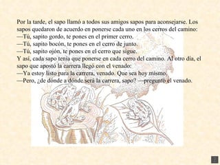 Por la tarde, el sapo llamó a todos sus amigos sapos para aconsejarse. Los sapos quedaron de acuerdo en ponerse cada uno en los cerros del camino: — Tú, sapito gordo, te pones en el primer cerro. — Tú, sapito bocón, te pones en el cerro de junto. — Tú, sapito ojón, te pones en el cerro que sigue. Y así, cada sapo tenía que ponerse en cada cerro del camino. Al otro día, el sapo que apostó la carrera llegó con el venado: — Ya estoy listo para la carrera, venado. Que sea hoy mismo. — Pero, ¿de dónde a dónde será la carrera, sapo? —preguntó el venado. 