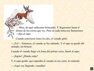 — Mira, de aquí saldremos brincando. Y llegaremos hasta el último de los cerros que ves. Pero en cada loma nos llamaremos —dijo el sapo. Cuando estuvieron listos los dos, el venado gritó: — ¡Ya!— Entonces, el venado se fue saltando. Y el sapo se quedó allí sentado, sin brincar. Cuando el venado llegó a la loma del primer cerro, llamó al sapo: — ¡Sapito! ¿Dónde estás? Y el sapo gordo, que esperaba al venado en ese cerro, le contestó: — ¡Aquí voy llegando, venadito!  