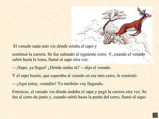 El venado nada más vio dónde estaba el sapo y continuó la carrera. Se fue saltando al siguiente cerro. Y, cuando el venado subió hasta la loma, llamó al sapo otra vez: — ¡Sapo, ya llegué! ¿Dónde andas tú? —dijo el venado. Y el sapo bocón, que esperaba al venado en ese otro cerro, le contestó: — ¡Aquí estoy, venadito! Yo también voy llegando. Entonces, el venado vio dónde andaba el sapo y pegó la carrera otra vez. Se fue al cerro de junto y, cuando subió hasta la punta del cerro, llamó al sapo: 