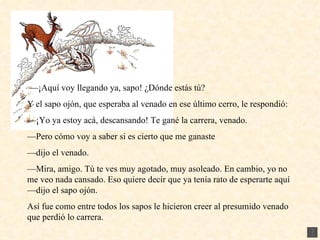 — ¡Aquí voy llegando ya, sapo! ¿Dónde estás tú? Y el sapo ojón, que esperaba al venado en ese último cerro, le respondió: — ¡Yo ya estoy acá, descansando! Te gané la carrera, venado. — Pero cómo voy a saber si es cierto que me ganaste — dijo el venado. — Mira, amigo. Tú te ves muy agotado, muy asoleado. En cambio, yo no me veo nada cansado. Eso quiere decir que ya tenía rato de esperarte aquí —dijo el sapo ojón. Así fue como entre todos los sapos le hicieron creer al presumido venado que perdió lo carrera. 