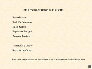 Recopilación: Rodolfo Coronado Isabel Galaor Esperanza Penagos Antonio Ramírez Ilustración y diseño: Rossana Bohórquez Como me lo contaron te lo cuento http://biblioteca.redescolar.ilce.edu.mx/sites/litinf/contaron/html/contaron.htm 