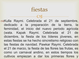 
Kulla Raymi. Celebrada el 21 de septiembre,
dedicado a la preparación de la tierra, la
feminidad, el inicio del nuevo periodo agrícola
(wata. Kapak Raymi. Celebrada el 21 de
diciembre, la fiesta de los líderes jóvenes, en
estas fiestas se ha hecho sincretismo religioso con
las fiestas de navidad. Pawkar Raymi. Celebrada
el 21 de marzo, la fiesta de las flores las frutas, es
como un carnaval andino, en estos tiempos los
cultivos empiezan a dar los primeras flores y
fiestas
 