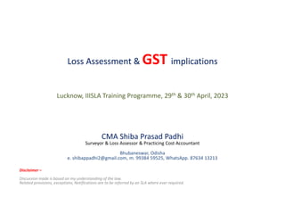Loss Assessment & GST implications
Lucknow, IIISLA Training Programme, 29th & 30th April, 2023
CMA Shiba Prasad Padhi
Surveyor & Loss Assessor & Practicing Cost Accountant
Bhubaneswar, Odisha
e. shibappadhi2@gmail.com, m. 99384 59525, WhatsApp. 87634 13213
Disclaimer –
Discussion made is based on my understanding of the law.
Related provisions, exceptions, Notifications are to be referred by an SLA where ever required.
 