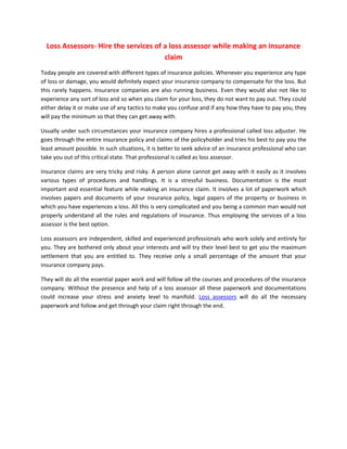 Loss Assessors- Hire the services of a loss assessor while making an insurance
                                       claim
Today people are covered with different types of insurance policies. Whenever you experience any type
of loss or damage, you would definitely expect your insurance company to compensate for the loss. But
this rarely happens. Insurance companies are also running business. Even they would also not like to
experience any sort of loss and so when you claim for your loss, they do not want to pay out. They could
either delay it or make use of any tactics to make you confuse and if any how they have to pay you, they
will pay the minimum so that they can get away with.

Usually under such circumstances your insurance company hires a professional called loss adjuster. He
goes through the entire insurance policy and claims of the policyholder and tries his best to pay you the
least amount possible. In such situations, it is better to seek advice of an insurance professional who can
take you out of this critical state. That professional is called as loss assessor.

Insurance claims are very tricky and risky. A person alone cannot get away with it easily as it involves
various types of procedures and handlings. It is a stressful business. Documentation is the most
important and essential feature while making an insurance claim. It involves a lot of paperwork which
involves papers and documents of your insurance policy, legal papers of the property or business in
which you have experiences a loss. All this is very complicated and you being a common man would not
properly understand all the rules and regulations of insurance. Thus employing the services of a loss
assessor is the best option.

Loss assessors are independent, skilled and experienced professionals who work solely and entirely for
you. They are bothered only about your interests and will try their level best to get you the maximum
settlement that you are entitled to. They receive only a small percentage of the amount that your
insurance company pays.

They will do all the essential paper work and will follow all the courses and procedures of the insurance
company. Without the presence and help of a loss assessor all these paperwork and documentations
could increase your stress and anxiety level to manifold. Loss assessors will do all the necessary
paperwork and follow and get through your claim right through the end.
 