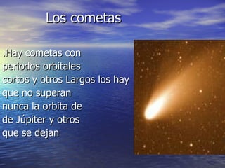 Los cometas .Hay cometas con periodos orbitales cortos y otros Largos los hay que no superan nunca la orbita de de Júpiter y otros que se dejan