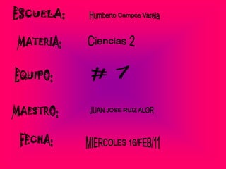 ESCUELA:  Humberto Campos Varela  MATERIA: Ciencias 2 # 7 EQUIPO: MAESTRO: JUAN JOSE RUIZ ALOR  FECHA: MIERCOLES 16/FEB/11 