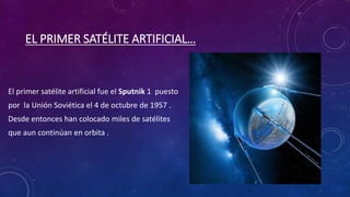 EL PRIMER SATÉLITE ARTIFICIAL…
El primer satélite artificial fue el Sputnik 1 puesto
por la Unión Soviética el 4 de octubre de 1957 .
Desde entonces han colocado miles de satélites
que aun continúan en orbita .
 