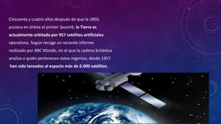 Cincuenta y cuatro años después de que la URSS
pusiera en órbita el primer Sputnik, la Tierra es
actualmente orbitada por 957 satélites artificiales
operativos. Según recoge un reciente informe
realizado por BBC Mundo, en el que la cadena británica
analiza a quién pertenecen estos ingenios, desde 1957
han sido lanzados al espacio más de 6.000 satélites.
 
