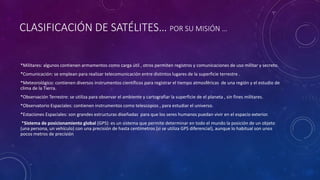 CLASIFICACIÓN DE SATÉLITES… POR SU MISIÓN …
*Militares: algunos contienen armamentos como carga útil , otros permiten registros y comunicaciones de uso militar y secreto.
*Comunicación: se emplean para realizar telecomunicación entre distintos lugares de la superficie terrestre .
*Meteorológico: contienen diversos instrumentos científicos para registrar el tiempo atmosféricas de una región y el estudio de
clima de la Tierra.
*Observación Terrestre: se utiliza para observar el ambiente y cartografiar la superficie de el planeta , sin fines militares.
*Observatorio Espaciales: contienen instrumentos como telescopios , para estudiar el universo.
*Estaciones Espaciales: son grandes estructuras diseñadas para que los seres humanos puedan vivir en el espacio exterior.
*Sistema de posicionamiento global (GPS): es un sistema que permite determinar en todo el mundo la posición de un objeto
(una persona, un vehículo) con una precisión de hasta centímetros (si se utiliza GPS diferencial), aunque lo habitual son unos
pocos metros de precisión
 