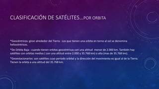 CLASIFICACIÓN DE SATÉLITES…POR ORBITA
*Geocéntricos: giran alrededor del Tierra . Los que tienen una orbita en torno al sol se denomina
heliocéntricos.
*De Orbita Baja : cuando tienen orbitas geocéntricas con una altitud menor de 2.000 km. También hay
satélites con orbitas medias ( con una altitud entre 2.000 y 35.768 km) o alta (mas de 35.768 km).
*Geoestacionarios: son satélites cuyo periodo orbital y la dirección del movimiento es igual al de la Tierra.
Tienen la orbita a una altitud del 35.768 km.
 