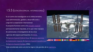 I.S.S (ESTACIÓN ESPACIAL INTERNACIONAL)
Es un centro de investigación en la órbita terrestre,
cuya administración, gestión y desarrollo está a
cargo de la cooperación internacional.
El proyecto funciona como una estación espacial
permanentemente tripulada, en la que rotan equipos
de astronautas e investigadores de las cinco
agencias del espacio participantes: la NASA,
la Agencia Espacial Federal Rusa, la Agencia Japonesa
de Exploración Espacial, la Agencia Espacial Canadiense y
la Agencia Espacial Europea (ESA).
Está considerada como uno de los logros más grandes de la ingeniería.
 