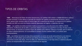 TIPOS DE ORBITAS
*GEO … Abreviatura de Órbita Terrestre Geosíncrona. Los satélites GEO orbitan a 35848 kilómetros sobre el
ecuador terrestre. A esta altitud, el periodo de rotación del satélite es exactamente 24 horas y, por lo
tanto, parece estar siempre sobre el mismo lugar de la superficie del planeta. La mayoría de los satélites
actuales son GEO, así como los futuros sistemas Spaceway, de Hughes, y Cyberstar, de Loral.
*MEO … Los satélites de órbita terrestre media se encuentran a una altura de entre 10075 y 20150
kilómetros. A diferencia de los GEO, su posición relativa respecto a la superficie no es fija. Al estar a una
altitud menor, se necesita un número mayor de satélites para obtener cobertura mundial, pero la latencia
se reduce substancialmente. En la actualidad no existen muchos satélites MEO, y se utilizan para
posicionamiento.
*LEO … Las órbitas terrestres de baja altura prometen un ancho de banda extraordinario y una latencia
reducida. Los LEO orbitan generalmente por debajo de los 5035 kilómetros, y la mayoría de ellos se
encuentran mucho más abajo, entre los 600 y los 1600 kilómetros. A tan baja altura, la latencia adquiere
valores casi despreciables de unas pocas centésimas de segundo.
 