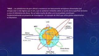 *HALE … Las plataformas de gran altitud y resistencia son básicamente aeroplanos alimentados por
energía solar o más ligeros que el aire, que se sostienen inmóviles sobre un punto de la superficie terrestre
a unos 21 kilómetros de altura. No se habla mucho de ellos y en la actualidad constituyen
fundamentalmente un proyecto de investigación. Un ejemplo de HALE que utiliza globos estacionarios
es Skystation.
 