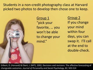Students in a non-credit photography class at Harvard picked two photos to develop then chose one to keep.Group 2If you change your mind within four days, you can swap it.  I’ll call at the end to double-check.Group 1“pick your favorite, … you won’t be able to change your mind.”Gilbert, D. (Harvard) & Ebert, J. (MIT), 2002, Decisions and revisions: The affective forecasting of changeable outcomes. Journal of Personality and Social Psychology, 82, 503-514