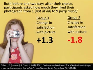 Both before and two days after their choice, participants asked how much they liked their photograph from 1 (not at all) to 9 (very much)Group 2Change in satisfaction with picture-1.8Group 1Change in satisfaction with picture+1.3Gilbert, D. (Harvard) & Ebert, J. (MIT), 2002, Decisions and revisions: The affective forecasting of changeable outcomes. Journal of Personality and Social Psychology, 82, 503-514