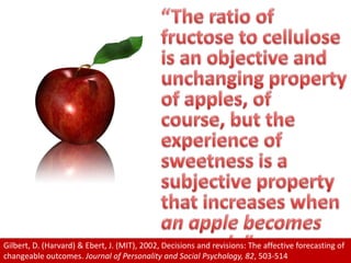 “The ratio of fructose to cellulose is an objective and unchanging property of apples, of course, but the experience of sweetness is a subjective property that increases when an apple becomes my apple”Gilbert, D. (Harvard) & Ebert, J. (MIT), 2002, Decisions and revisions: The affective forecasting of changeable outcomes. Journal of Personality and Social Psychology, 82, 503-514