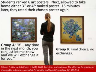Students ranked 6 art posters.  Next, allowed to take home either 3rd or 4th ranked poster.  15 minutes later, they rated their chosen poster again. Group A: “if … any time in the next month, you can just let me know and we will exchange it for you.”Group B: Final choice, no exchanges.Gilbert, D. (Harvard) & Ebert, J. (MIT), 2002, Decisions and revisions: The affective forecasting of changeable outcomes. Journal of Personality and Social Psychology, 82, 503-514