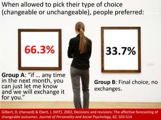 When allowed to pick their type of choice (changeable or unchangeable), people preferred:66.3%33.7%Group A: “if … any time in the next month, you can just let me know and we will exchange it for you.”Group B: Final choice, no exchanges.Gilbert, D. (Harvard) & Ebert, J. (MIT), 2002, Decisions and revisions: The affective forecasting of changeable outcomes. Journal of Personality and Social Psychology, 82, 503-514