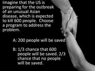 Imagine that the US is preparing for the outbreak of an unusual Asian disease, which is expected to kill 600 people.  Choose a program to address the problem.A: 200 people will be savedB: 1/3 chance that 600 people will be saved. 2/3 chance that no people will be saved.
