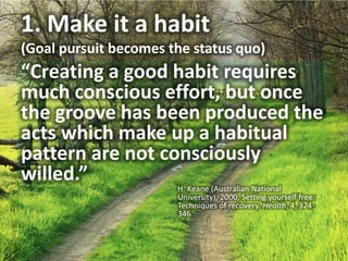 1. Make it a habit (Goal pursuit becomes the status quo)“Creating a good habit requires much conscious effort, but once the groove has been produced the acts which make up a habitual pattern are not consciously willed.”H. Keane (Australian National University), 2000, Setting yourself free: Techniques of recovery. Health, 4, 324-346.