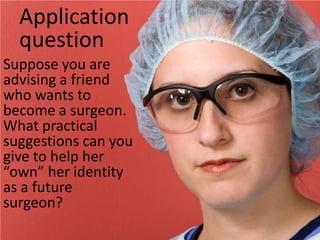 Application questionSuppose you are advising a friend who wants to become a surgeon.  What practical suggestions can you give to help her “own” her identity as a future surgeon?
