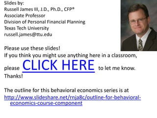 Slides by: Russell James III, J.D., Ph.D., CFP®Associate Professor Division of Personal Financial Planning Texas Tech Universityrussell.james@ttu.eduPlease use these slides!  If you think you might use anything here in a classroom, please  CLICK HEREto let me know.  Thanks!The outline for this behavioral economics series is at http://www.slideshare.net/rnja8c/outline-for-behavioral-economics-course-component 