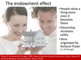 The endowment effectPeople value a thing more once it becomes theirs Ownership increases utility Term originated by Richard Thaler(U. of Chicago)Thaler, R. (University of Chicago), 1980, Toward a positive theory of consumer choice. Journal of Economic Behavior and Organization, March, 39-60.